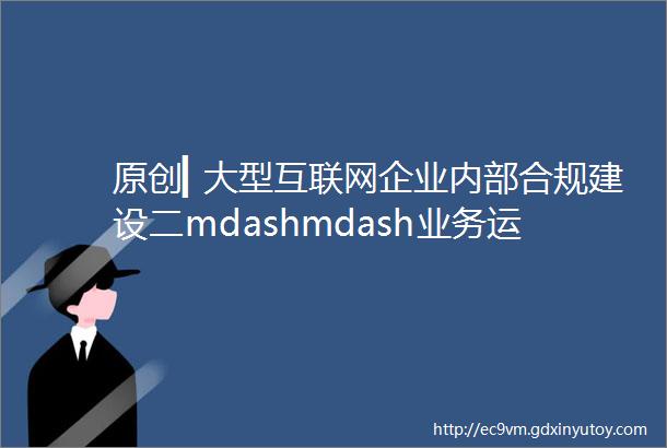 原创▎大型互联网企业内部合规建设二mdashmdash业务运营流程篇